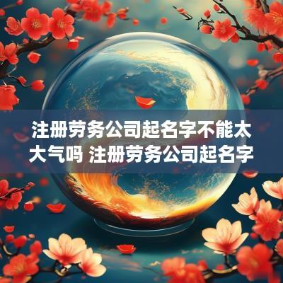 注册劳务公司起名字不能太大气吗 注册劳务公司起名字不能太大气吗为什么