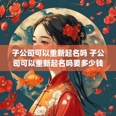 子公司可以重新起名吗 子公司可以重新起名吗要多少钱