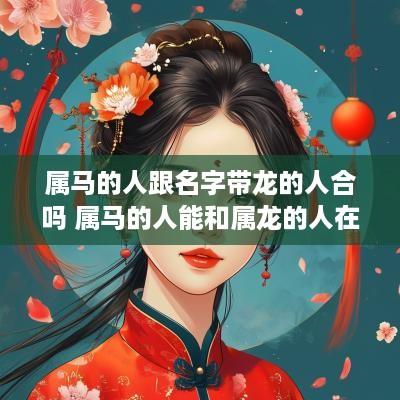 属马的人跟名字带龙的人合吗 属马的人能和属龙的人在一起吗