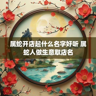 属蛇开店起什么名字好听 属蛇人做生意取店名