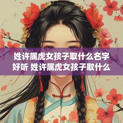 姓许属虎女孩子取什么名字好听 姓许属虎女孩子取什么名字好听点