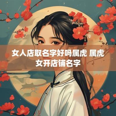 女人店取名字好吗属虎 属虎女开店铺名字