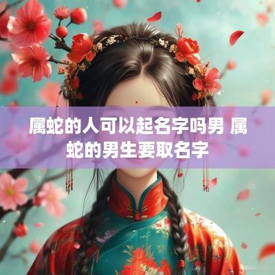 属蛇的人可以起名字吗男 属蛇的男生要取名字