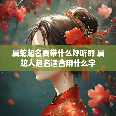属蛇起名要带什么好听的 属蛇人起名适合用什么字