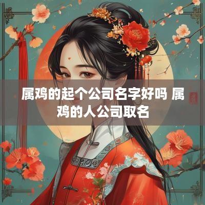 属鸡的起个公司名字好吗 属鸡的人公司取名