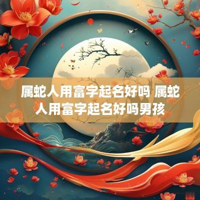 属蛇人用富字起名好吗 属蛇人用富字起名好吗男孩