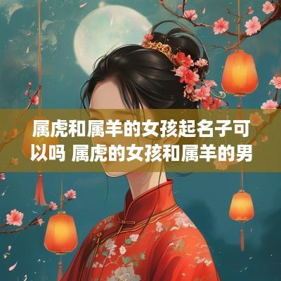 属虎和属羊的女孩起名子可以吗 属虎的女孩和属羊的男孩