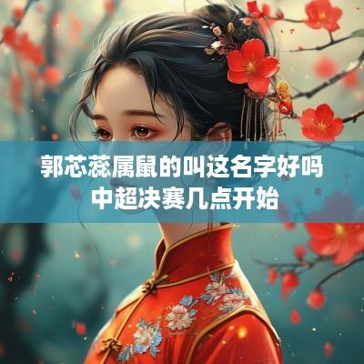郭芯蕊属鼠的叫这名字好吗 中超决赛几点开始