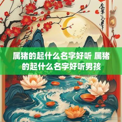 属猪的起什么名字好听 属猪的起什么名字好听男孩