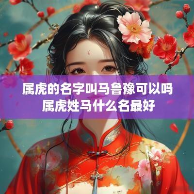 属虎的名字叫马鲁豫可以吗 属虎姓马什么名最好