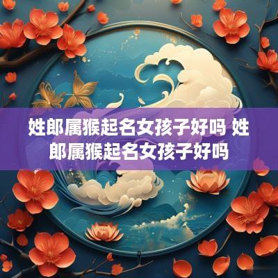 姓郎属猴起名女孩子好吗 姓郎属猴起名女孩子好吗