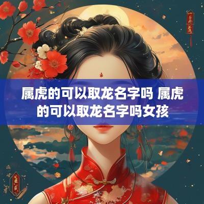 属虎的可以取龙名字吗 属虎的可以取龙名字吗女孩