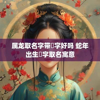 属龙取名字带玥字好吗 蛇年出生玥字取名寓意