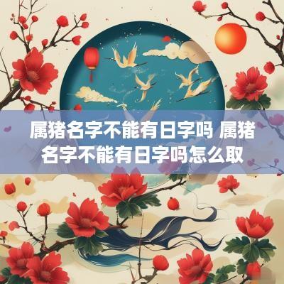 属猪名字不能有日字吗 属猪名字不能有日字吗怎么取
