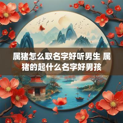 属猪怎么取名字好听男生 属猪的起什么名字好男孩