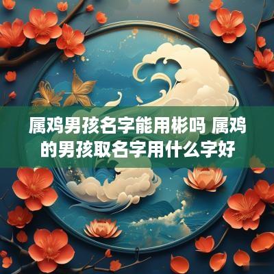 属鸡男孩名字能用彬吗 属鸡的男孩取名字用什么字好