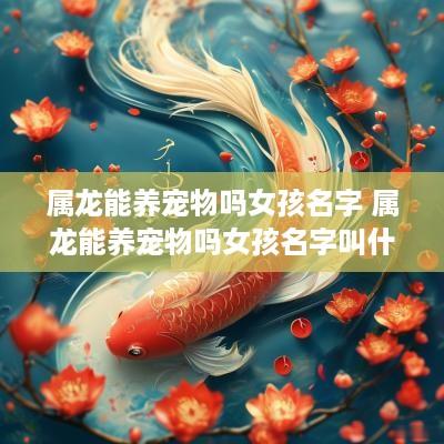 属龙能养宠物吗女孩名字 属龙能养宠物吗女孩名字叫什么