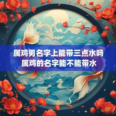 属鸡男名字上能带三点水吗 属鸡的名字能不能带水