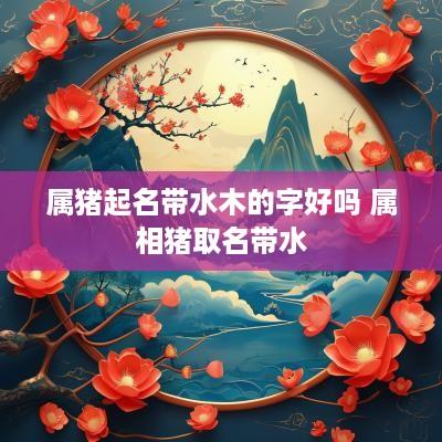 属猪起名带水木的字好吗 属相猪取名带水