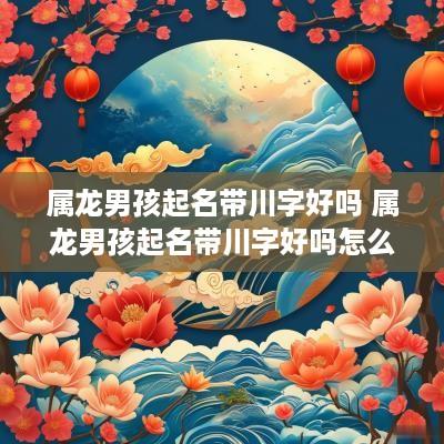 属龙男孩起名带川字好吗 属龙男孩起名带川字好吗怎么取