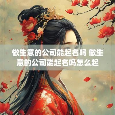 做生意的公司能起名吗 做生意的公司能起名吗怎么起