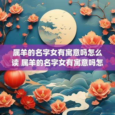 属羊的名字女有寓意吗怎么读 属羊的名字女有寓意吗怎么读啊