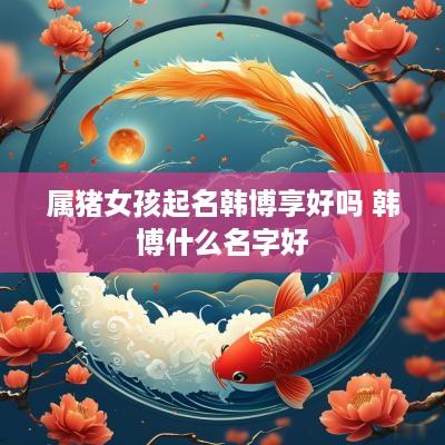 属猪女孩起名韩博享好吗 韩博什么名字好