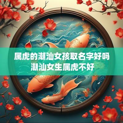 属虎的潮汕女孩取名字好吗 潮汕女生属虎不好