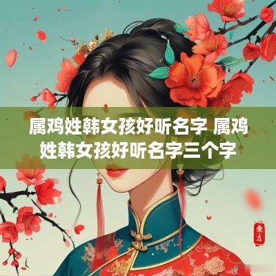 属鸡姓韩女孩好听名字 属鸡姓韩女孩好听名字三个字