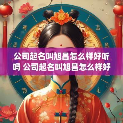 公司起名叫旭昌怎么样好听吗 公司起名叫旭昌怎么样好听吗女孩