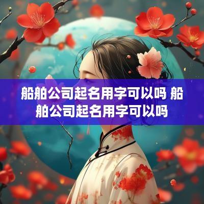 船舶公司起名用字可以吗 船舶公司起名用字可以吗