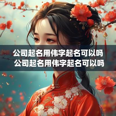 公司起名用伟字起名可以吗 公司起名用伟字起名可以吗女孩