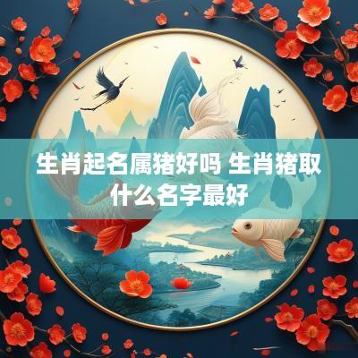 生肖起名属猪好吗 生肖猪取什么名字最好