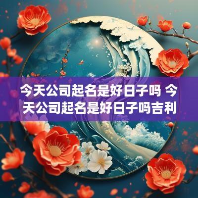 今天公司起名是好日子吗 今天公司起名是好日子吗吉利吗