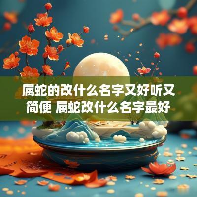 属蛇的改什么名字又好听又简便 属蛇改什么名字最好
