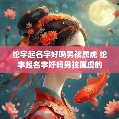 纶字起名字好吗男孩属虎 纶字起名字好吗男孩属虎的