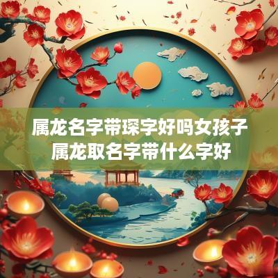 属龙名字带琛字好吗女孩子 属龙取名字带什么字好