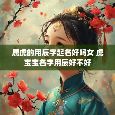 属虎的用辰字起名好吗女 虎宝宝名字用辰好不好