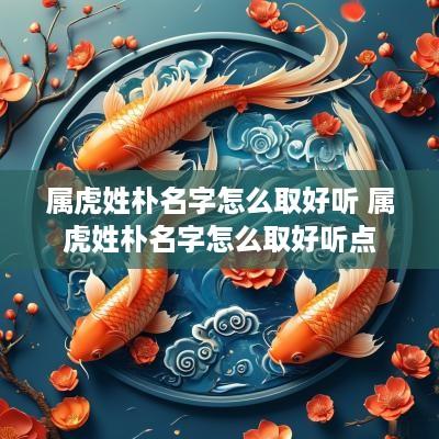 属虎姓朴名字怎么取好听 属虎姓朴名字怎么取好听点