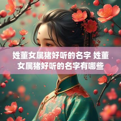 姓董女属猪好听的名字 姓董女属猪好听的名字有哪些