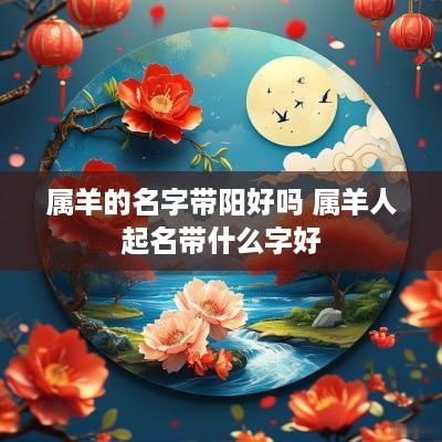 属羊的名字带阳好吗 属羊人起名带什么字好