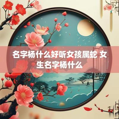 名字杨什么好听女孩属蛇 女生名字杨什么 名字杨什么好听女孩属蛇 女生名字杨什么