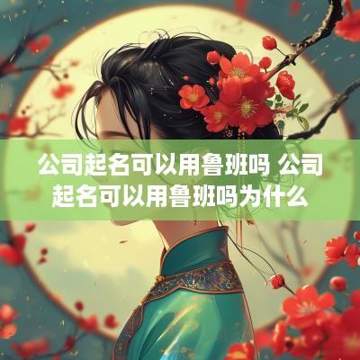公司起名可以用鲁班吗 公司起名可以用鲁班吗为什么