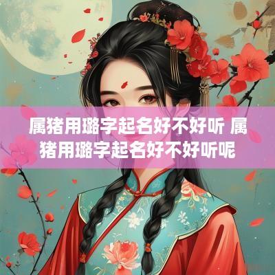 属猪用璐字起名好不好听 属猪用璐字起名好不好听呢