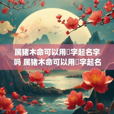 属猪木命可以用堃字起名字吗 属猪木命可以用堃字起名字吗女孩