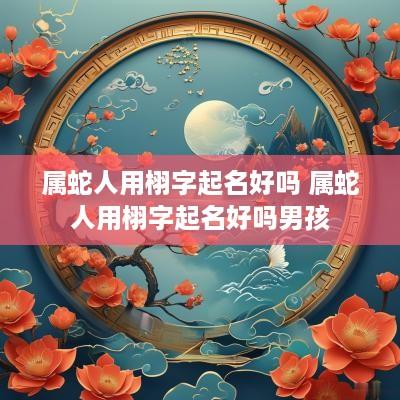 属蛇人用栩字起名好吗 属蛇人用栩字起名好吗男孩