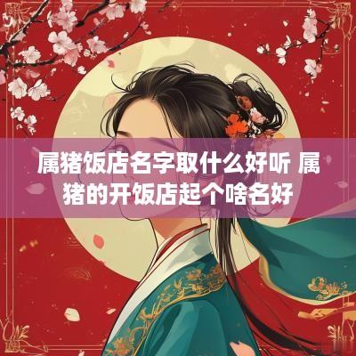 属猪饭店名字取什么好听 属猪的开饭店起个啥名好