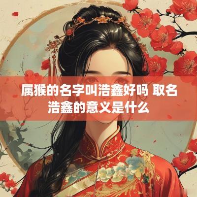 属猴的名字叫浩鑫好吗 取名浩鑫的意义是什么