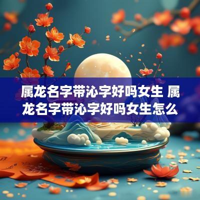 属龙名字带沁字好吗女生 属龙名字带沁字好吗女生怎么取