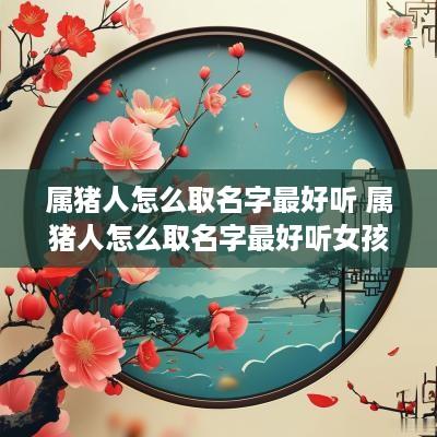 属猪人怎么取名字最好听 属猪人怎么取名字最好听女孩